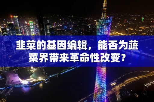 韭菜的基因编辑，能否为蔬菜界带来革命性改变？