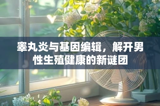 睾丸炎与基因编辑，解开男性生殖健康的新谜团