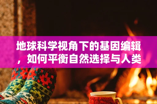 地球科学视角下的基因编辑，如何平衡自然选择与人类干预？