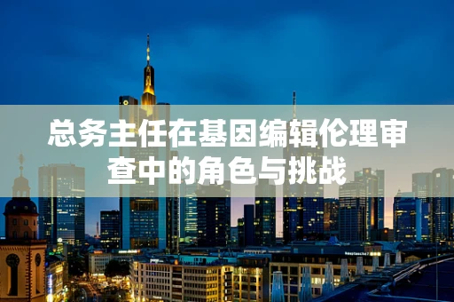 总务主任在基因编辑伦理审查中的角色与挑战