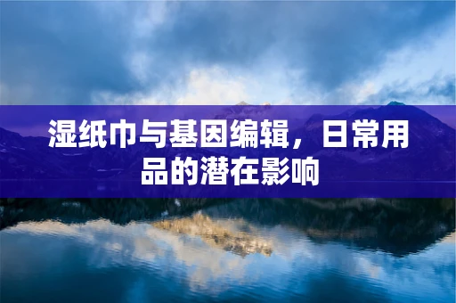 湿纸巾与基因编辑，日常用品的潜在影响