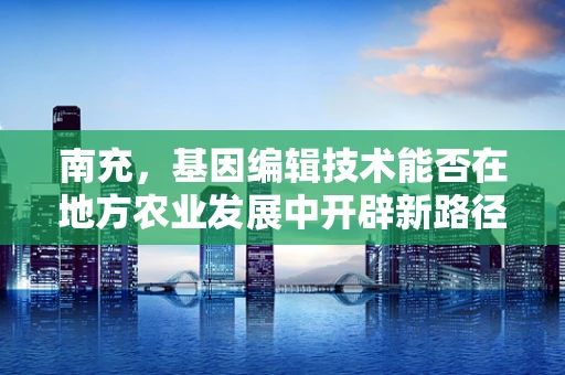 南充，基因编辑技术能否在地方农业发展中开辟新路径？