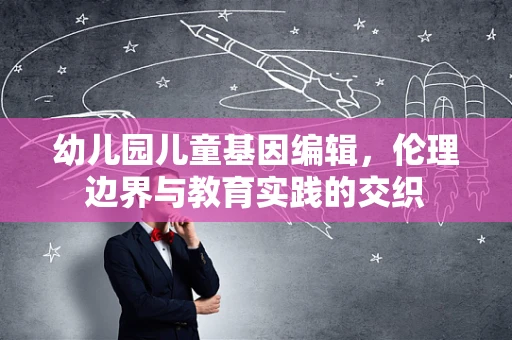 幼儿园儿童基因编辑，伦理边界与教育实践的交织