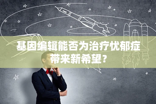 基因编辑能否为治疗忧郁症带来新希望？