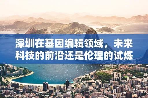 深圳在基因编辑领域，未来科技的前沿还是伦理的试炼场？