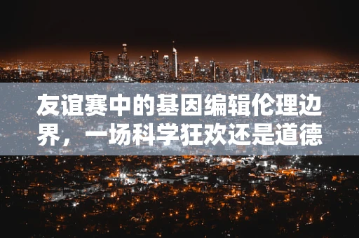 友谊赛中的基因编辑伦理边界，一场科学狂欢还是道德考验？