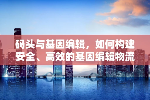 码头与基因编辑，如何构建安全、高效的基因编辑物流体系？