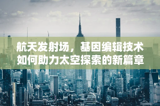 航天发射场，基因编辑技术如何助力太空探索的新篇章？