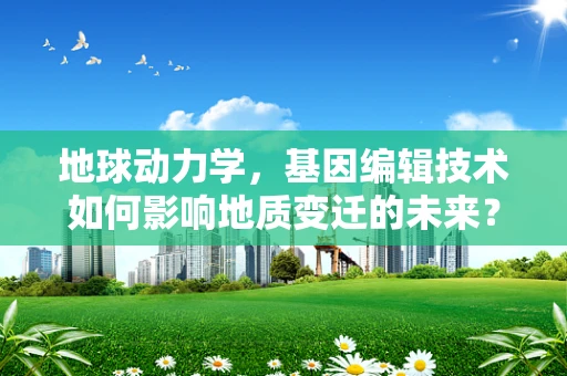 地球动力学，基因编辑技术如何影响地质变迁的未来？