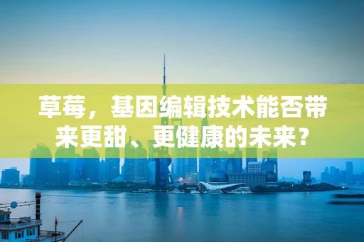 草莓，基因编辑技术能否带来更甜、更健康的未来？