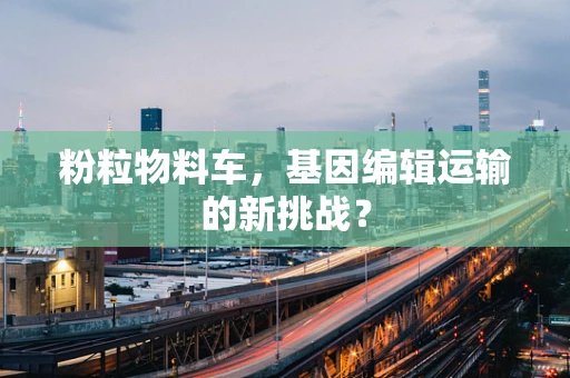 粉粒物料车，基因编辑运输的新挑战？