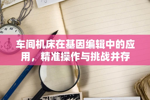 车间机床在基因编辑中的应用，精准操作与挑战并存