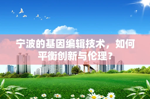 宁波的基因编辑技术，如何平衡创新与伦理？