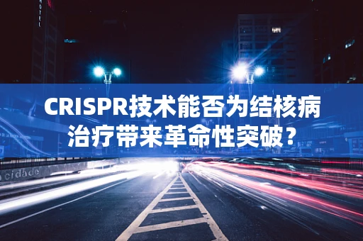 CRISPR技术能否为结核病治疗带来革命性突破？