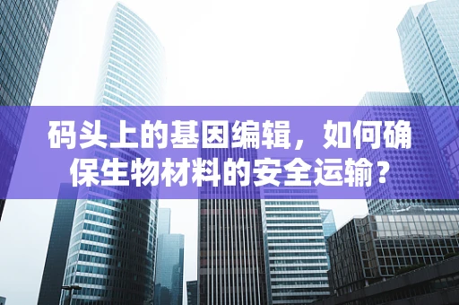 码头上的基因编辑，如何确保生物材料的安全运输？