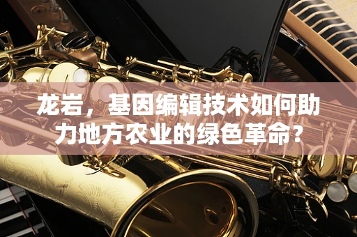 龙岩，基因编辑技术如何助力地方农业的绿色革命？