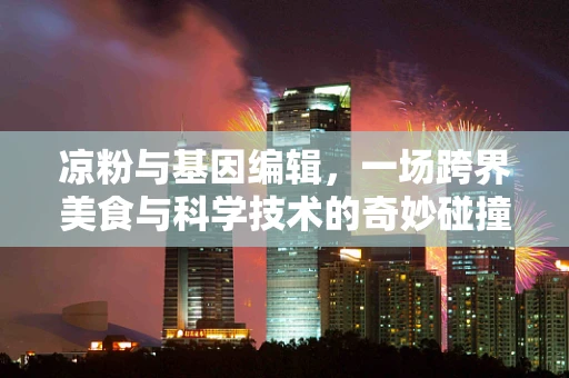 凉粉与基因编辑，一场跨界美食与科学技术的奇妙碰撞？