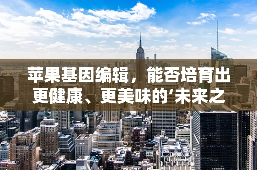 苹果基因编辑，能否培育出更健康、更美味的‘未来之果’？