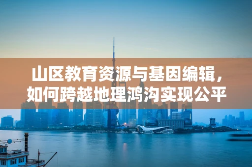 山区教育资源与基因编辑，如何跨越地理鸿沟实现公平？