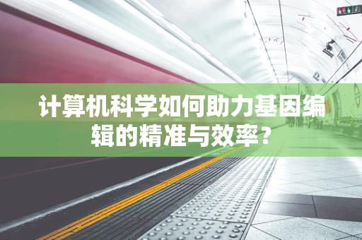 计算机科学如何助力基因编辑的精准与效率？