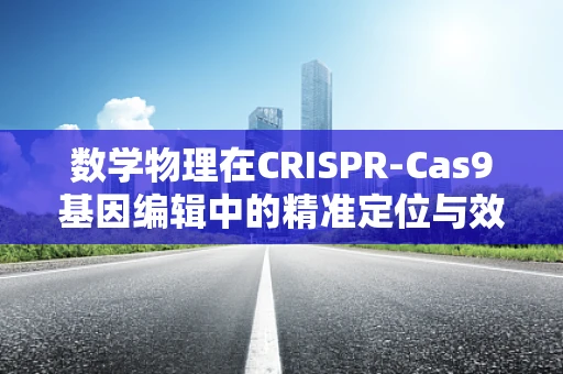 数学物理在CRISPR-Cas9基因编辑中的精准定位与效率提升中扮演了什么角色？