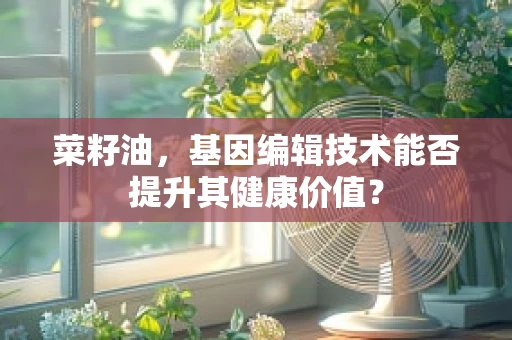 菜籽油，基因编辑技术能否提升其健康价值？