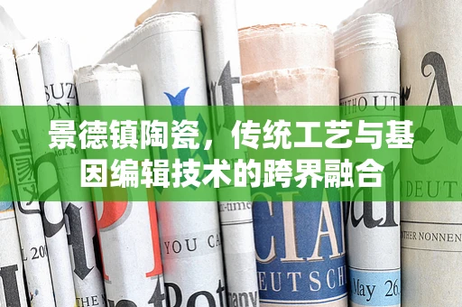 景德镇陶瓷，传统工艺与基因编辑技术的跨界融合