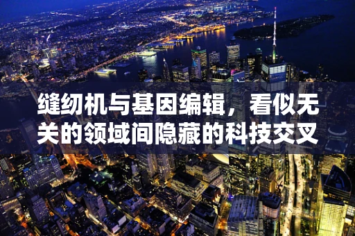 缝纫机与基因编辑，看似无关的领域间隐藏的科技交叉点？