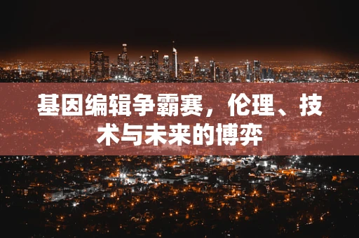 基因编辑争霸赛，伦理、技术与未来的博弈