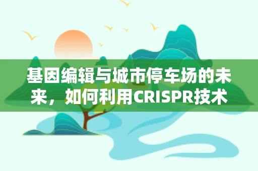 基因编辑与城市停车场的未来，如何利用CRISPR技术优化城市交通管理？