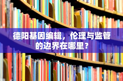 德阳基因编辑，伦理与监管的边界在哪里？