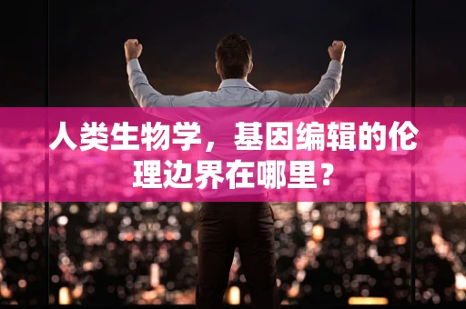 人类生物学，基因编辑的伦理边界在哪里？