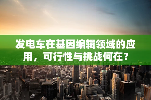 发电车在基因编辑领域的应用，可行性与挑战何在？