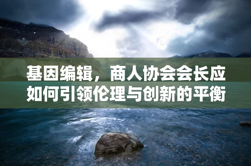 基因编辑，商人协会会长应如何引领伦理与创新的平衡？