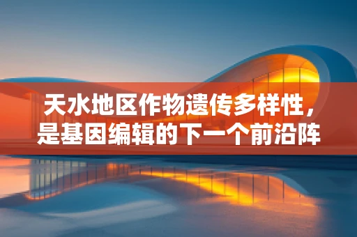 天水地区作物遗传多样性，是基因编辑的下一个前沿阵地吗？