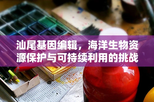 汕尾基因编辑，海洋生物资源保护与可持续利用的挑战