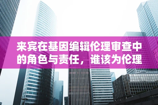 来宾在基因编辑伦理审查中的角色与责任，谁该为伦理把关？