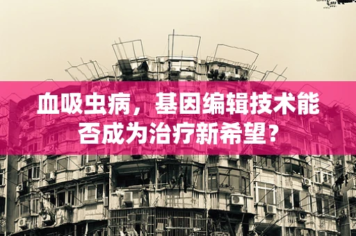 血吸虫病，基因编辑技术能否成为治疗新希望？
