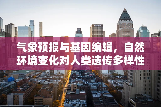 气象预报与基因编辑，自然环境变化对人类遗传多样性的潜在影响