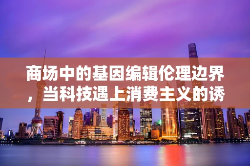 商场中的基因编辑伦理边界，当科技遇上消费主义的诱惑