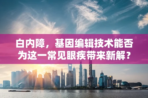 白内障，基因编辑技术能否为这一常见眼疾带来新解？