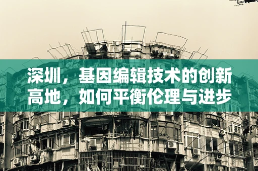 深圳，基因编辑技术的创新高地，如何平衡伦理与进步？