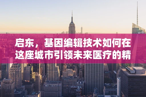 启东，基因编辑技术如何在这座城市引领未来医疗的精准变革？