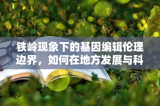 铁岭现象下的基因编辑伦理边界，如何在地方发展与科技伦理间找到平衡？