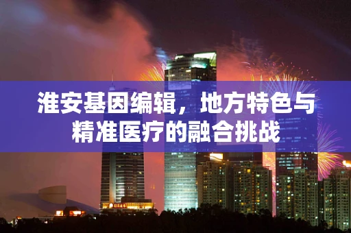 淮安基因编辑，地方特色与精准医疗的融合挑战