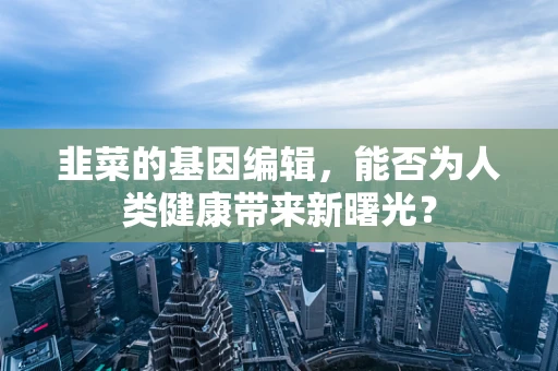 韭菜的基因编辑，能否为人类健康带来新曙光？