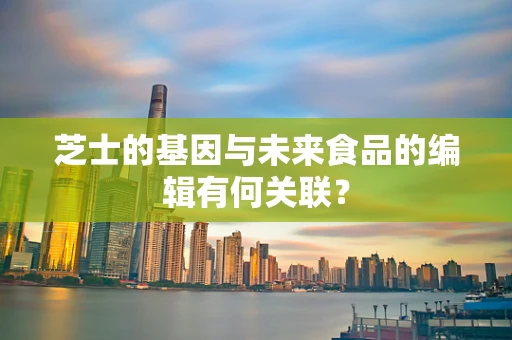 芝士的基因与未来食品的编辑有何关联？