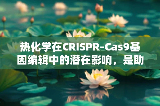 热化学在CRISPR-Cas9基因编辑中的潜在影响，是助力还是阻力？