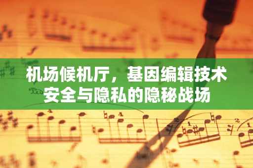 机场候机厅，基因编辑技术安全与隐私的隐秘战场
