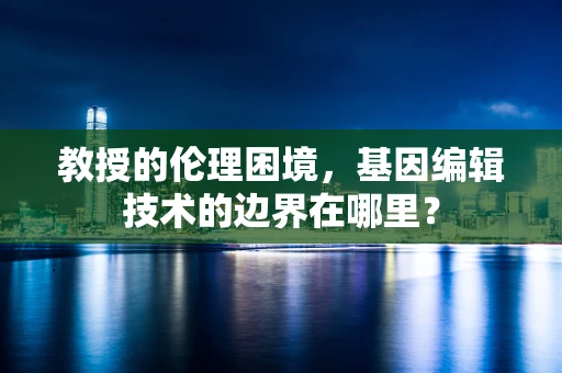 教授的伦理困境，基因编辑技术的边界在哪里？